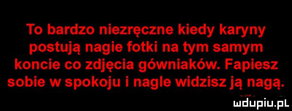 to bardzo niezręczne kiedy karyny postują nagie fotki na tym samym koncie co zdjęcia górniaków. fapiesz sobie w spokoju i nagle widzisz ją nagą