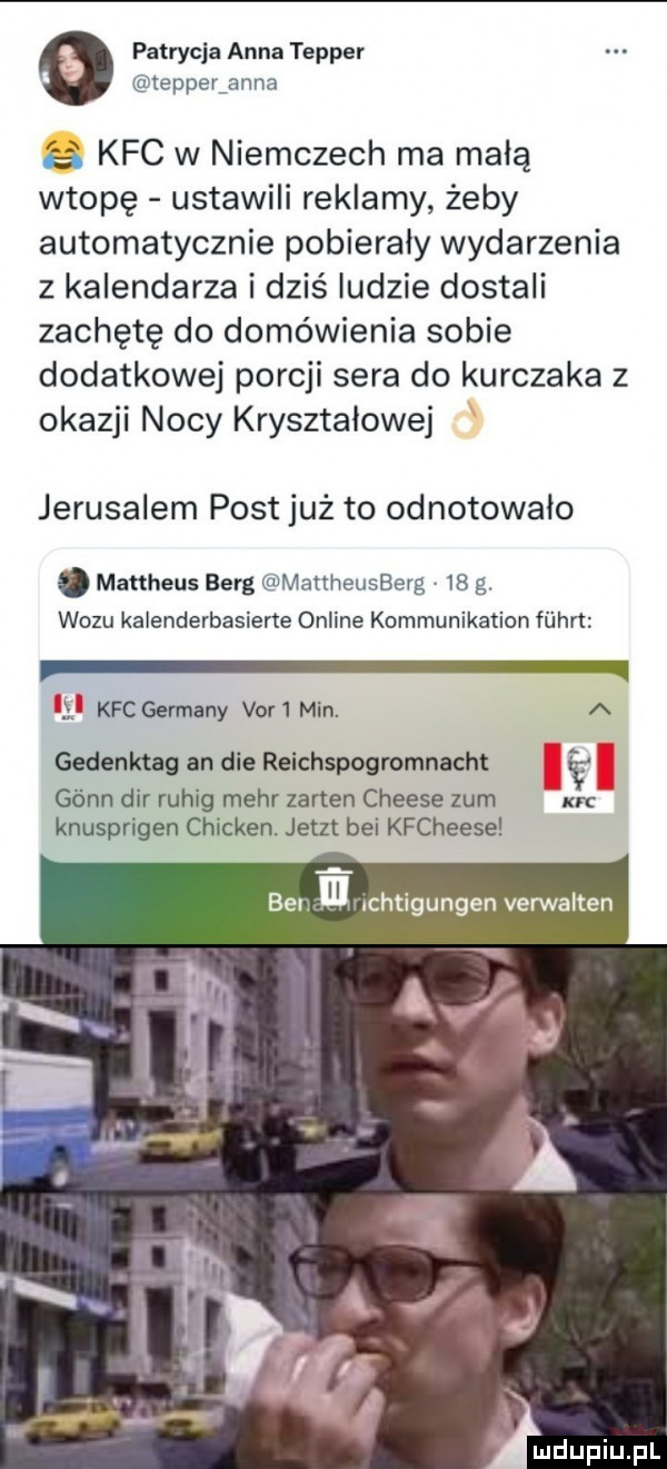 patrycja anna temper tepperianna   . kfc w niemczech ma małą wtopę ustawili reklamy żeby automatycznie pobierały wydarzenia z kalendarza i dziś ludzie dostali zachętę do domówienia sobie dodatkowej porcji sera do kurczaka z okazji nocy kryształowej jeruzalem post już to odnotowalo manheus berg mattheusberg v    g. wozu kalenderbasiene online kommunikation fiihn y kfcgevmany var min. a gedenktag an dce reichspogromnacht gónn dar ruhig mahr zarten cheese zbm nc knusprigen chicken. jetzt bai kfcheese bel. nluchtigungen vennalten a
