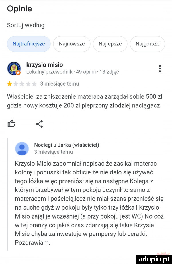 opinie sortuj według najlrałniejsze najnowsze najlepsze najgorsze krzysio misio lokalny przewodnik    opinii i  zdjęć   mresiacetemu właściciel za zniszczenie materaca zarządał sobie     zł gdzie nowy kosztuje     zł pieprzony złodziej naciągacz db. noclegi u jarka właściciel   miesiące temu krzysio misio zapomniał napisać że zasikal materac kołdrę i poduszki tak obficie że nie dało się używać tego łóżka więc przeniósł się na następnekolega z którym przebywał w tym pokoju uczynił to samo z materacem i poscieiąjecz nie miał szans przenieść się na suche gdyz w pokoju były tylko trzy łóżka i krzysio misio zająłje wcześniej a przy pokoju jest wc no cóż w tej branży co jakiś czas zdarzają się takie krzysie misie chyba zainwestuje w pampersy lub ceratki. pozdrawiam