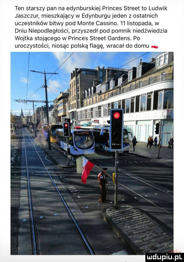 ten starszy pan na edynburskiej princes street to ludwik jaszczur mieszkający w edynburgu laden   ostatnich uczestników bitwy pod mente cassino. h iistopada w dniu niepodiegiości przyszedł pod pomnik niedźwiedzia wojtka stojącego w princes street gardens. po uroczystości niosąc pliską flagę wracał do domu