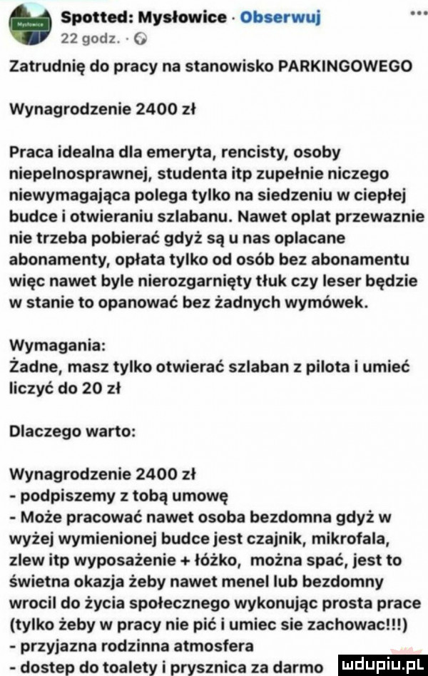 spotted mysłowice obserwuj    godz. zatrudnię do pracy na stanowisko parkingowego wynagrodzenie      zł praca idealna dla emeryta rencisty osoby niepelnosprawnej studenta ibp zupełnie niczego niewymagająca polega tylko na siedzeniu w ciepłej budce i otwieraniu szlabanu. nawet oplat przewaznie nie trzeba pobierać gdyż są u nas oplacane abonamenty opłata tylko od osób bez abonamentu więc nawet byle nierozgarnięty tłuk czy ieser będzie w stanie to opanować bez żadnych wymówek. wymagania żadne masz tylko otwierać szlaban z pilota i umieć liczyć do    zł dlaczego warto wynagrodzenie      zł podpiszemy z tobą umowe może pracować nawet osoba bezdomna gdyż w wyżej wymienionej budce jest czajnik mikrofala zlew ibp wyposażenie łóżko można spać jest to świetna okazja żeby nawet menel lub bezdomny wrocil do życia społecznego wykonując prosta prace tylko żeby w pracy nie pić i umiec sie zachowac przyjazna rodzinna atmosfera dostep do toalety i prysznica za darmo