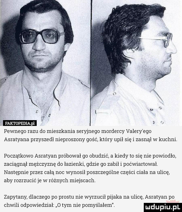 faktopedląpl pewnego iazu do mieszkania sen mega mordercy valery ego asraiyana pizyszedi nieproszony gus c kidiy upił się i zasaąi w kucam początkowo asralyan pióbowai go obudzić a kiedy to abe nie powiodło zaciagnai mężczyznę do iazienki gdzie go zamii i pocmanowal następnie przez chia noc wyapsii poszczególne części eiaia na ulicę aby rozrzució e w różnych miejscach zapytany dlaczego po piesni nie wyizueii p  aka na ulicę. asialyan po chwili odpowiedzial o tym nie pomyślałem lulefiiij