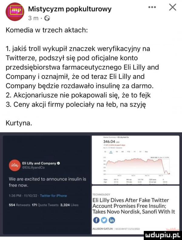 kk mistycyzm popkulturowy x kg   m komedia w trzech aktach  . jakiś troll wykupił znaczek weryfikacyjny na twitterze podszył się pod oficjalne konto przedsiebiorstwa farmaceutycznego eli lully and company i oznajmił że od teraz eli lully and company będzie rozdawało insulinę za darmo.  . akcjonariusze nie pokapowali się że to fejk  . ceny akcji firmy poleciały na łeb na szyję kurtyna. abakankami en w camunnyo eli lully divus after fake twitter account promises free insulin tabes nivo nordisk. sanowi with it