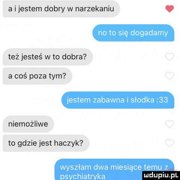 a ijestem dobry w narzekaniu. no to się dogadamy też jesteś w to dobra a coś poza tym jestem zabawna i słodka    niemożliwe to gdzie jest haczyk wyszłam dwa miesiące temu z s chiatr ka wdupiu pl