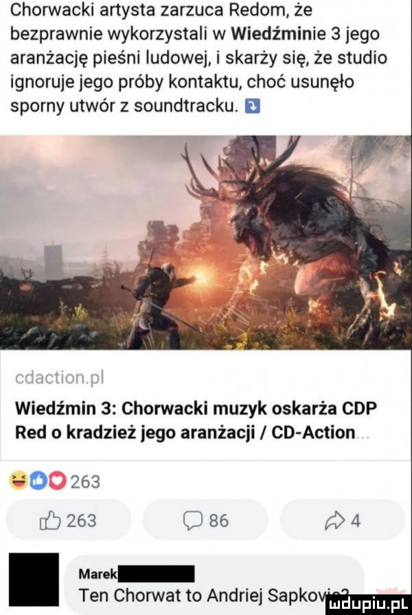 chorwacki artysta zarzuca redom że bezprawnie wykorzystali w wiedźminie   jego aranżację pieśni ludowej i skarży się ze studio ignoruje jego próby kontaktu choć usunęło sporny utwórz soundtracku. wiedźmin   chorwacki muzyk oskarża cap red o kradzież jego aranżacji cd action o     c           mank ten chorwat to andriej sapko liidupiupl