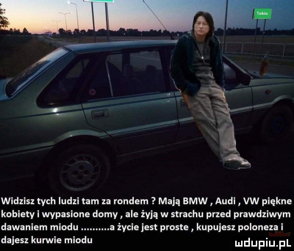 widzisz tych ludzi tam za rondem maca bmw audi vw piękne kobiety i wypasione domy ale żyją w strachu przed prawdziwym dawaniem miodu a życie jest proste kupujesz poloneza i dajesz kunuie miodu