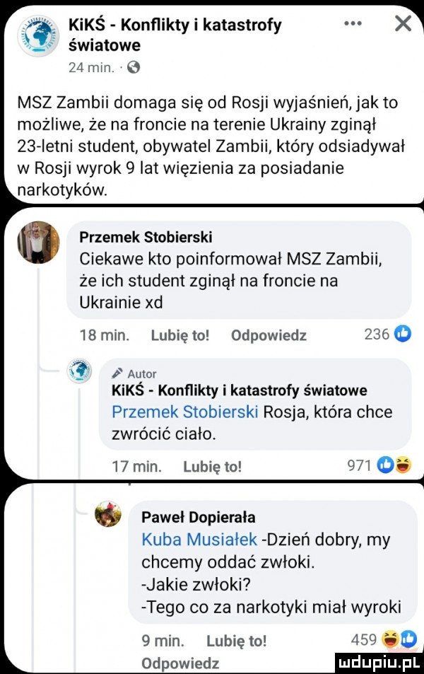 kimś konflikty i katastrofy światowe    min msz zambii domaga się od rosji wyjaśnień jak to możliwe że na froncie na terenie ukrainy zginął    istni student obywatel zambii który odsiadywał w rosji wyrok   lat więzienia za posiadanie narkotyków. przemek stobierski ciekawe kto poinformował msz zambii ze ich student zginął na froncie na ukrainie xd   min. lunięto odpowiedz      x  autor kimś konflikty i katastrofy światowe przemek stobierski rosja która chce zwrócić cialo.   min. lunięto     . pawel dopierała kuba musialek dzień dobry my chcemy oddać zwłoki. jakie zwłoki tego co za narkotyki miał wyroki     o   min. lubię   odpowiedz