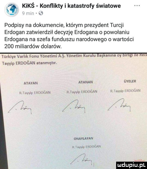 kimś konflikty i katastrofy światowe podpisy na dokumencie którym prezydent turcji erdogan zatwierdził decyzję erdogana o powołaniu erdogana na szefa funduszu narodowego o wartości     miliardów dolarów. turkiye varhk ranu yonerim vouerim kuru u a adma dy gl l e m tawip erduśan aar mew. ataman ataman uveler. v yipiiw lilrh xn z v wai naum. w. w m w onavuuan u ww l va