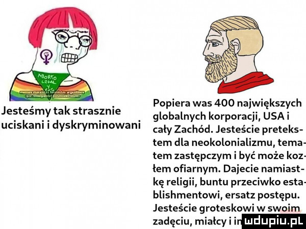 i. popiera was     największych jestesmy takstrasznle globalnych korporacji ugai uciskani dyskryminowani cały zachód. jesteście pretens tam dla neokolonializmu tama tam zastępczym i być może koz łam ofiarnym. dmiecie namiast kę religu buntu przeciwko edta blishmentowi ersatz postępu. jesteście groteskowi w swoim zadęciu miałcyii