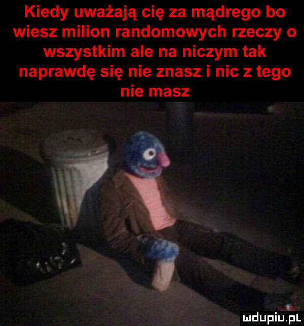 kiedy uważają cię za mądrego bo wiesz milion randomowych rzeczy o wszystkim ale na niczym tak naprawdę się nie znasz i nic z tego nie masz