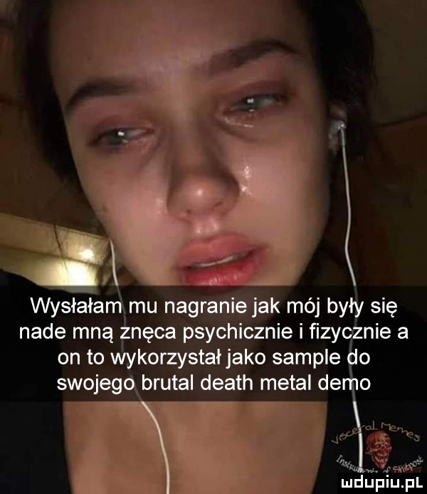 f i wysłałam mu nagranie jak mój były się nade mną znęca psychicznie i fizycznie a on to wykorzystałjako sample do swojego brutal death metal demo uch fj piupl
