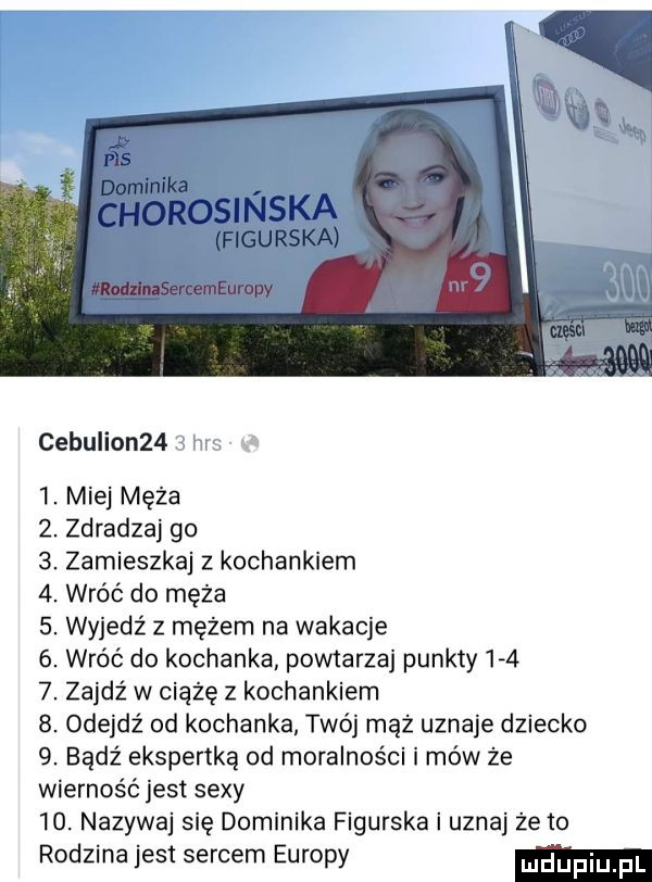 cebulion    . punqfhppjnt miej męża zdradzaj go zamieszkaj z kochankiem wróć do męża wyjedź z mężem na wakacje wróć do kochanka powtarzaj punkty    zajdź w ciążę z kochankiem odejdź od kochanka twój mąż uznaje dziecko bądź ekspertką od moralności i mów że wierność jest sexy   . nazywaj się dominika figurska i uznaj że to rodzina jest sercem europy