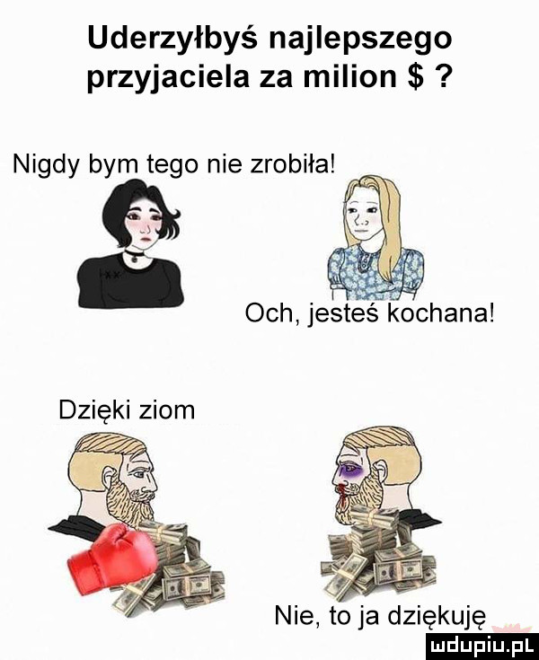 uderzyłbyś najlepszego przyjaciela za milion nigdy bym tego nie zrobiła nie toja dziękuję