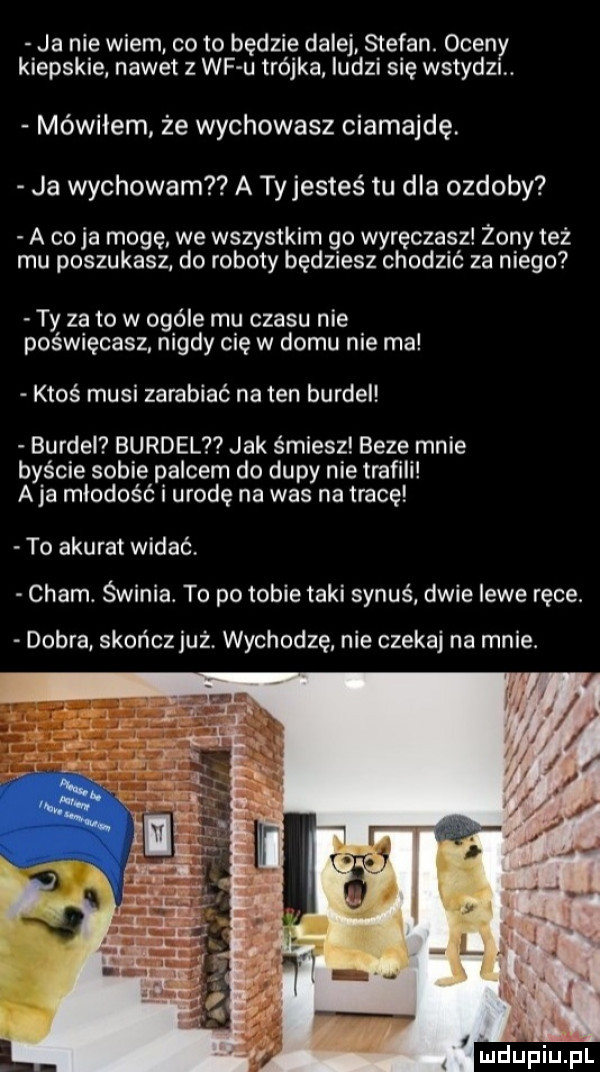 ja nie wiem cito będzie dalej stefan. ocen kiepskie nawet z wf u trójka ludzi się wstydu. mówiłem że wychowasz ciamajdę. ja wychowam a tyjesteś tu dla ozdoby a co ja mogę. we wszystkim go wyręczasz żony też mu poszukasz do roboty będziesz chodzić za niego ty za to w ogóle mu czasu nie poświęcasz nigdy cię w domu nie ma ktoś musi zarabiać na ten burdel burdel burdelt jak śmiesz beze mnie byście sobie palcem do dupy nie trafili aja młodość i urodę na was na tracę to akurat widać. cham. świnia. to po tobie taki synuś dwie lewe ręce. dobra skończjuż wychodzę nie czekaj na mnie. ludupiupl