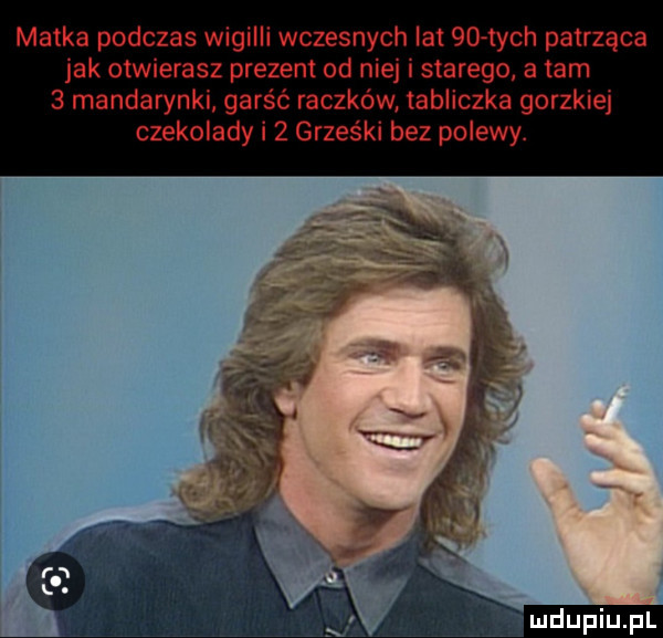 matka podczas wigilii wczesnych lat   tych patrząca jak otwierasz prezent od niej i starego a tam   mandarynki garść raczków tabliczka gorzkiej czekolady i   grześki bez polewy