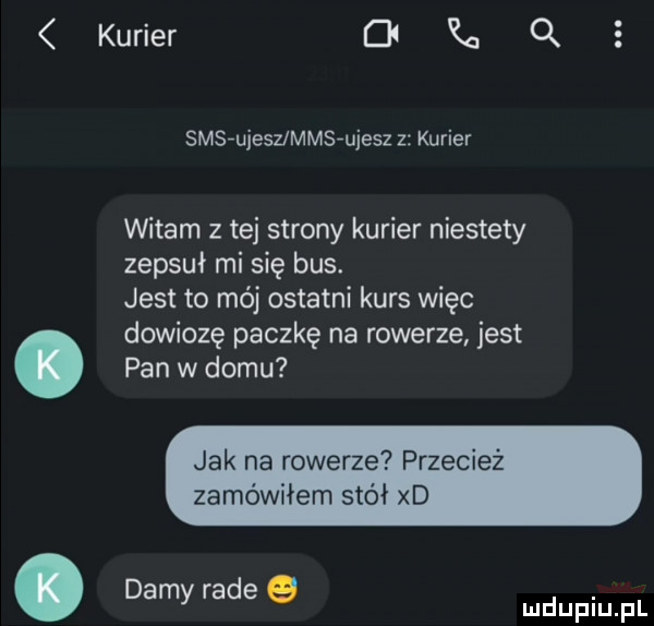 kurier ck a q smsfujesummsfujesz z kurier witam z tej strony kurier niestety zepsuł mi się bus. jest to mój ostatni kurs więc dowiozę paczkę na rowerze jest. pan w domu jak na rowerze przecież zamówiłem stół xd. damy rade g