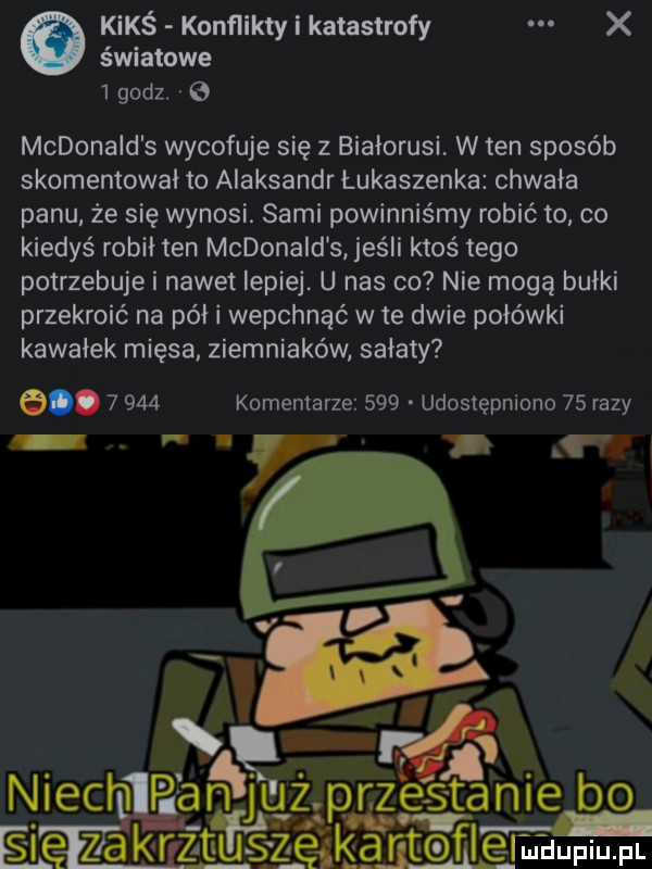 światowe   godz.   kimś konflikty i katastrofy x mcdonald s wycofuje się z białorusi w ten sposób skomentował to aleksandr łukaszenka chwała panu że się wynosi. sami powinniśmy robić to co kiedyś robił ten mcdonald s jeśli ktoś tego potrzebuje i nawet lepiej. u nas co nie mogą bułki przekroić na pół i wepchnąć wie dwie połówki kawałek mięsa ziemniaków sałaty e.       komentarze     udostępniono    razy r   r rﬁ. abakankami niech p aą gjguzp r z ze stanie bo e lę zakręt fnęą mam