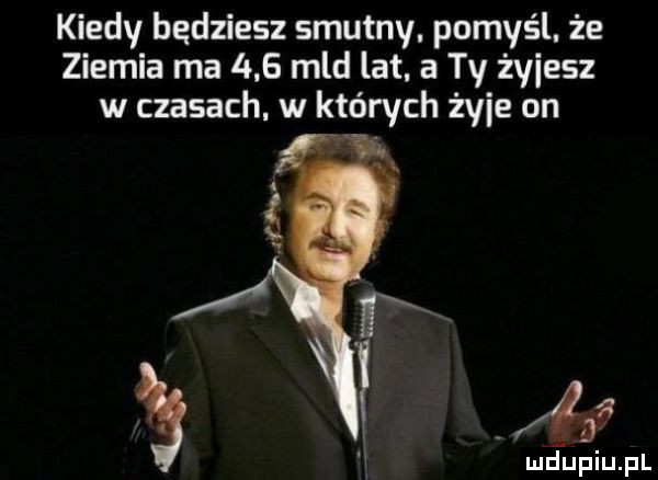kiedy bedziesz smutny. pomyśl. że ziemia ma     mld lat. a ty żmiesz w czasach w których żmie on i. maupiupl