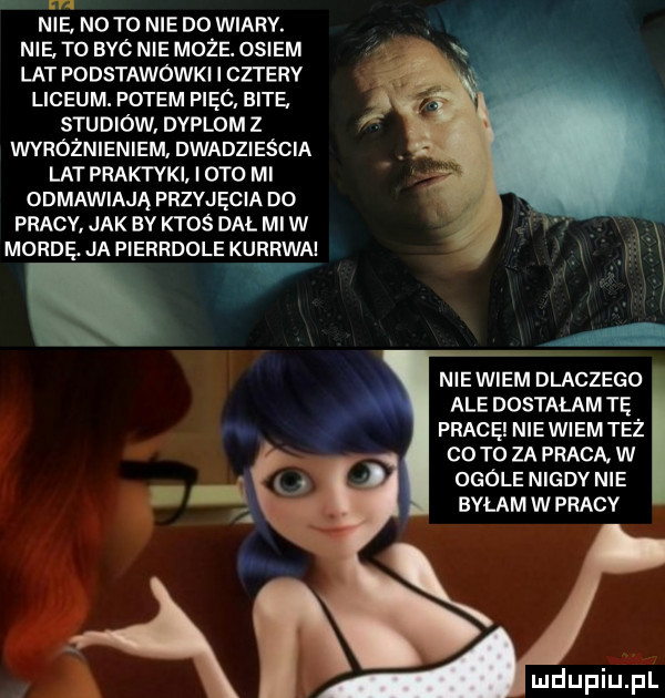 nie n  to nie do wiary. nie. to bbc nie moze. osiem lat podstawowki i cztery liceum. potem pięó bite   studiów dyplom z wyróżnieniem. dwadzieścia lat praktyki i  t  mi odmawiają przyjęcia do pracy jak by ktos dal mi w morde ja pierrdole kurrwn niewiem dlaczego ale dostałam tę f pracę nie wiem też co to za praca. w x l ogóle nigdv nie. bylam w pracy. abakankami