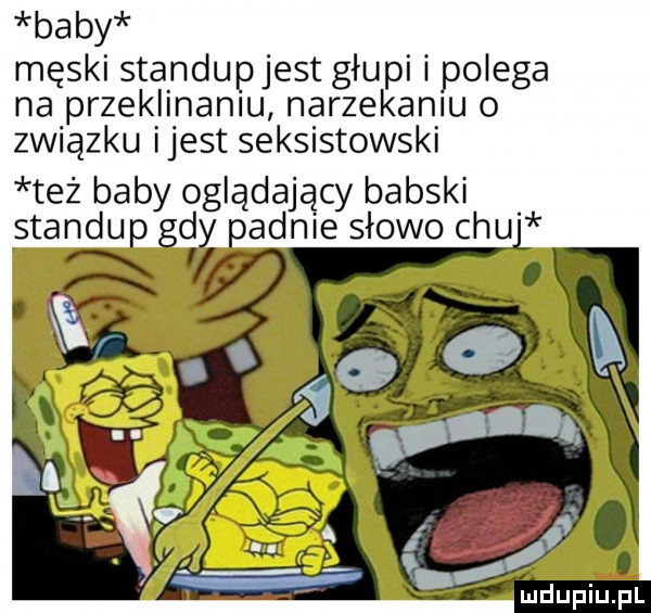 baby męski standupjest głupi i polega na przeklinaniu narzekaniu o związku ijest seksistowski też baby oglądający babski standup gdy padnie słowo chu