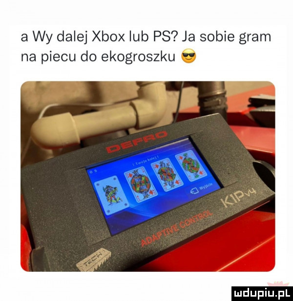 a wy dalej xbox lub ps ja sobie gram na piecu do ekogroszku r ludu iu. l