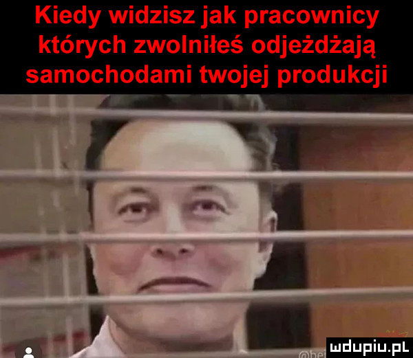 kiedy widzisz jak pracownicy których zwolniłeś odjeżdżają samochodami twojej produkcji r xr ę