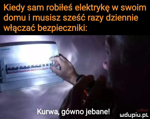 kiedy sam robiłeś elektrykę w swoim domu i musisz sześć razy dziennie włączać bezpieczniki gówno jebane mam fl