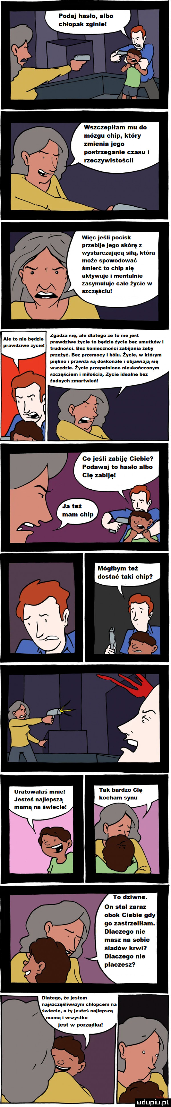 podaj haslo albo chlopak zginie wszczepilam mu do mózgu chip który zmienia jego postrzeganie czasu i rzeczywistości więc jeśll pocisk przebije jego skórę z wystarczającą silą która może spowodować śmierć to chip się aktywuje i mentalnie zasymuluje cale życie w szczęściu zgadza się ale dlatego że to nie jest prawdziwe życie to bedzie życie bez smutków i trudności. bez koniecznosci ubijania żeby przeżyc. an przemocy i bólu. żec w którym ale to nie będzie prawdziwe życie piekna i prawda są doskonale i bjawiają się wszędzie. życie przepełnione nieskończonym szczęsclem i mllosclą. życie idealne bez żadnych m nai co jeśli zabiję ciebie podawaj to haslo albo cię zabiję mógłbym też dostać taki chip uratowałaś m tak bardzo cię jesteś najlepszą kocham synu mamą na świecie to dziwne. on stal zaraz obok ciebie gdy go zastrzelilam. dlaczego nie masz na sobie śladów krwi dlaczego nie placzesz dlatego że jestem najszczęśliwszym chłopcem na świecie a ty jesteś najlepszą mamą i wszystko jest w porządkul uldupiu ll
