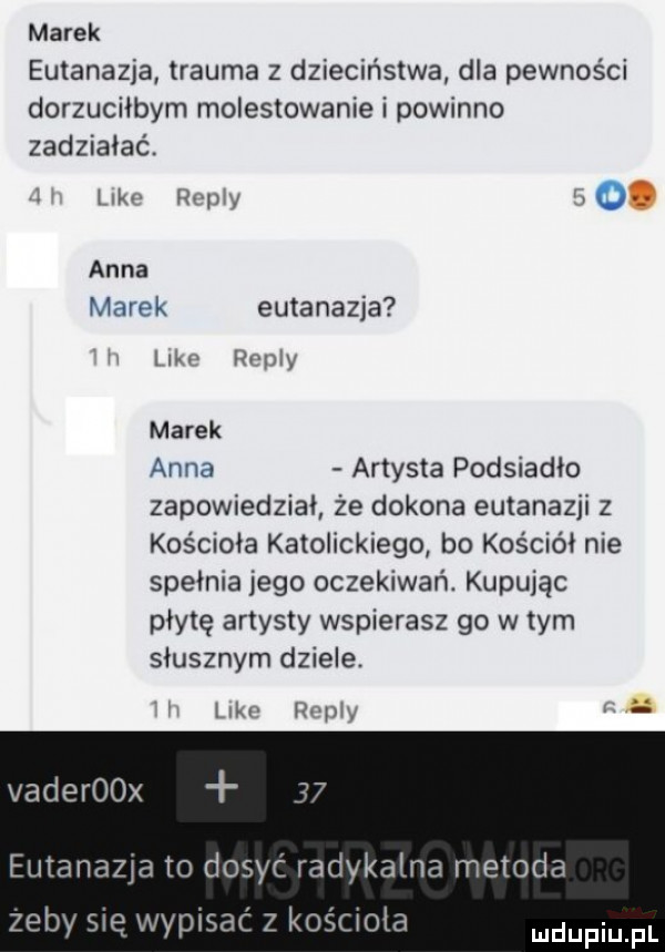 marek eutanazja trauma z dzieciństwa dla pewności dorzuciłbym molestowanie i powinno zadziałać. mw may w. anna haik eutanazja lai v romy marek anna artysta podsiadło zapowiedział że dokona eutanazji z kościoła katolickiego bo kościół nie spełnia jego oczekiwań. kupując płytę artysty wspierasz go w tym słusznym dziele. im   va i b vaderoox eutanazja to dosyć radykalna metoda zeby się wypisać z kośooła