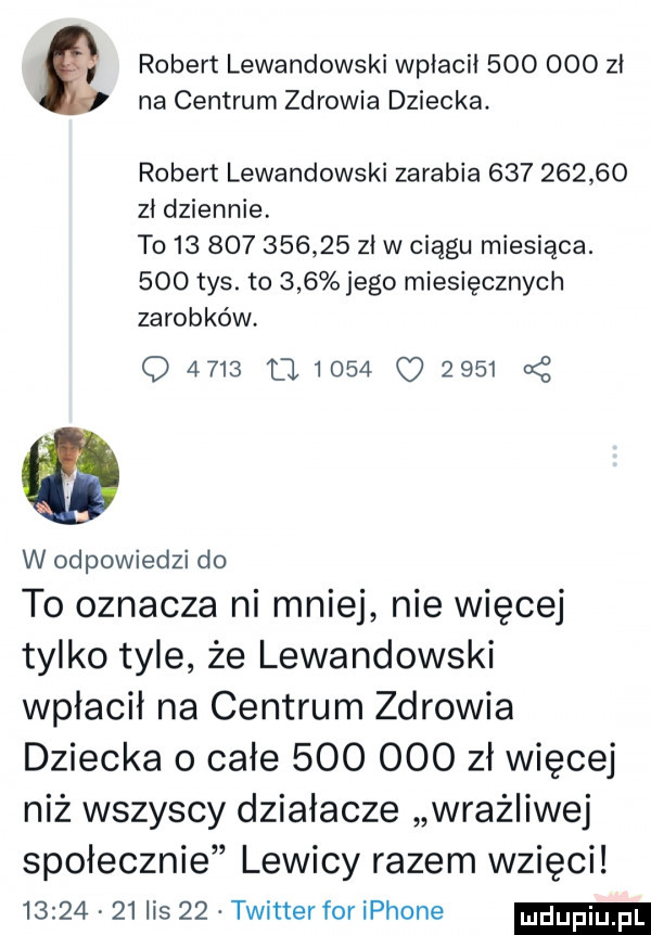 robert lewandowski wpłacił         zł na centrum zdrowia dziecka. robert lewandowski zarabia            zł dziennie. t               zł w ciągu miesiąca.     tys. to     jego miesięcznych zarobków q                  w odpowiedzi do to oznacza ni mnie nie więcej tylko tyle że lewandowski wpłacił na centrum zdrowia dziecka o całe         zł więcej niż wszyscy działacze wrażliwej społecznie lewicy razem wzięci          lis    twitterfor iphone