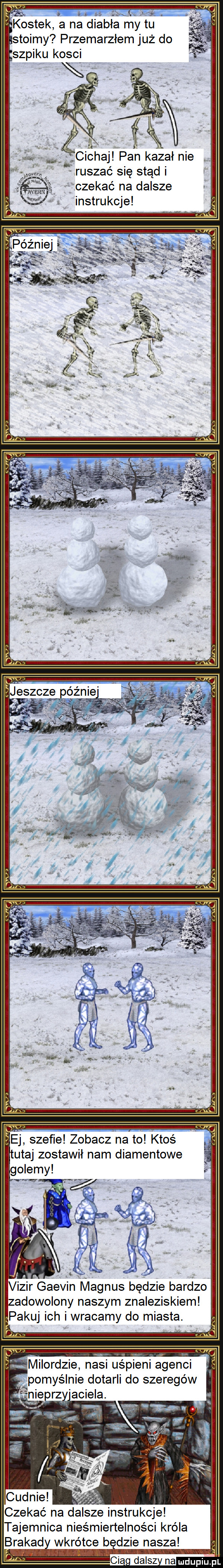 ts z kostek a na diabła mytu. stoimy przemarzłem już do szpiku kosci éciehaj pan kazał nie   ruszać się stąd i czekać na dalsze instrukcje ej szefie zobacz na to ktoś tutaj zostawił nam diamentowe vizir gaevin magnus będzie bardzo zadowolony naszym znaleziskiem pakuj ich i wracamy do miasta. milordzie nasi uśpieni agenci pomyślnie dotarli do szeregów nie prz amiela. czekać na dalsze instrukcje tajemnica nieśmiertelności króla brawad wkrótce b dmie nasza