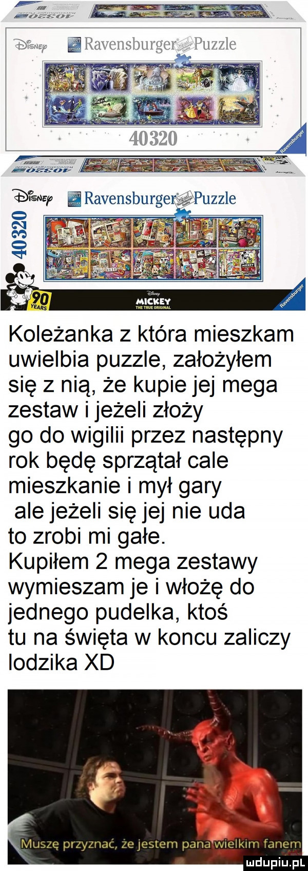 koleżanka   która mieszkam uwielbia puzzle założyłem się z nią że kupie jej mega zestaw i jeżeli złoży go do wigilii przez następny rok będę sprzątał cale mieszkanie i mył gary ale jeżeli się jej nie uda to zrobi mi gołe. kupiłem   mega zestawy wymieszam je i włożę do jednego pudelka ktoś tu na święta w koncu zaliczy lodzika xd. muszę przyznac ze jestem pana y vlglklm fanem