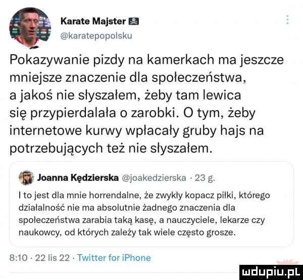 karate majster b karatepopolsku pokazywanie pizdy na kamerkach ma jeszcze mniejsze znaczenie dla społeczeństwa a jakoś nie słyszałem żeby tam lewica się przypierdalała o zarobki. o tym żeby internetowe kurwy wpiacaiy gruby hajs na potrzebujących też nie słyszałem. joanna kędzierska juakedzierska.    g. tojest dla mnie hanendalne że zwykły kopacz puki którego dzialainość nie ma absolutnie żadnego znaczenia dla społeczeństwa zarabia taką kasę a nauczyciele. lekarze czy naukowcy od których zależy tak wicie często grosze.     .    lis    twitter for ip nnne
