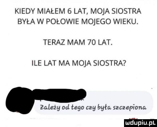 kiedy miałem   lat moja siostra była w połowie mojego wieku. teraz mam    lat. ile lat ma moja siostra. zależy od tego czy była szczepione