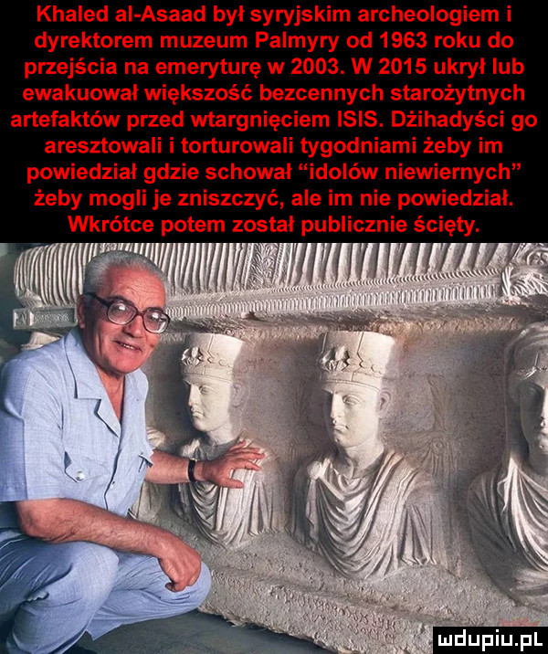 khaled al asaad byl syryjskim archeologiem i dyrektorem muzeum palmyry od      roku do przejścia na emeryturę w     . w      ukrył ub ewakuowal większość bezcennych starożytnych artefaktów przed wtargnięciem ibis. dżihadyści go aresztowali i torturowali tygodniami żeby im powiedział gdzie schowal idolów niewiernych żeby mogli je zniszczyć ale im nie powiedzial. wkrótce potem zostal publicznie ścięty