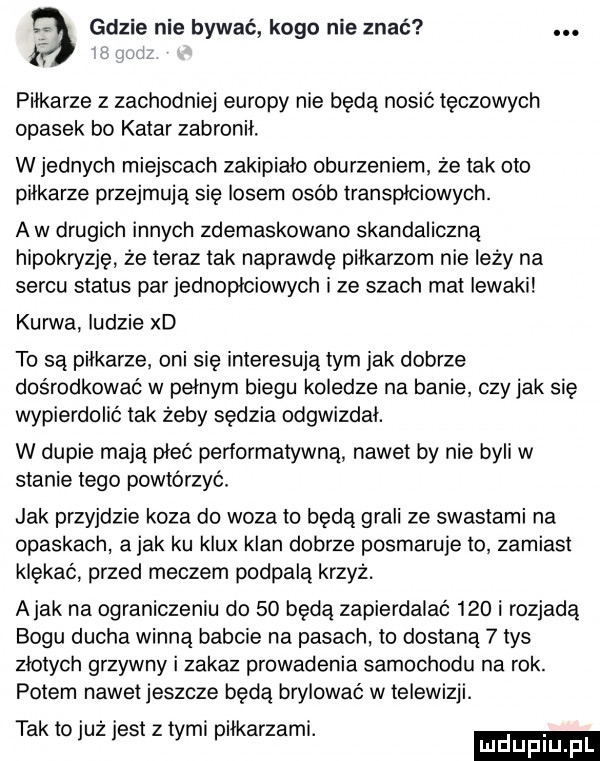 gdzie nie bywać kogo nie znać. piłkarze z zachodniej europy nie będą nosic tęczowych opasek bo katar zabronił. w jednych miejscach zakipialo oburzeniem. że tak oto piłkarze przejmują się losem osob transpłciowych. a w drugich innych zdemaskowano skandaliczna hipokryzję że teraz tak naprawdę piłkarzom nie leży na sercu status par jednopłciowych i ze szach mel iewaki kurwa ludzie xd to są pilkarze. oni się interesują tym jak dobrze dośrodkowac w pełnym biegu koledze na banie czy jak się wypierdolić tak żeby sędzia odgwizdał. w dupie mają piec peńormatywną nawet by nie byli w stanie tego powtórzyć. jak przyjdzie koza do woza to będą grali ze swastami na opaskach a jak ku klux klan dobrze posmaruje to zamiast klękać przed meczem podpala krzyż. abak na ograniczeniu do    będą zapierdalac     i rozjadą bogu ducha winną babcie na pasach. to dostaną   tys zlotych grzywny i zakaz prowadenia samochodu na rok. potem nawet jeszcze będą brylować w telewizji. tak to już jest z tymi piłkarzami