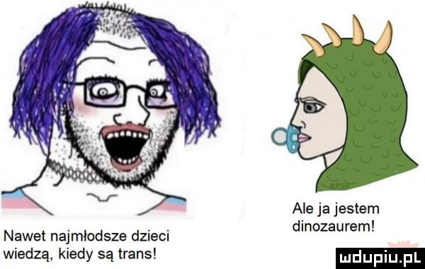 ale ja jestem dinozaurem nawet najmlodsze dzieci wiedzą kiedy są trans