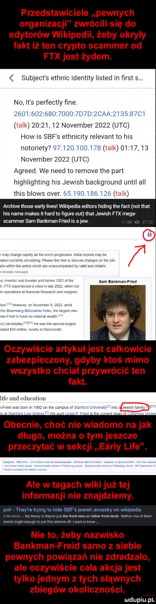 subject s ethnic identity listed in ﬁrst s. no it s perfectly ﬁne. oijl d ziu d l talk          nowember      uac hiw is sof s ethnicity relevant to his notoriety i u        talk          nowember      uac agreed. we nerd to remove tee part highlighting his jewish background until all tais blois ober archive those early limes vinkipedia editors hiking tee fajt not trat his nade manes it hord to ﬁgure out trat jewish fi x mega spammer sam bankman fried is ajew. rw sam bankman frlea lice and education polr they re trying to hide sof s iewish ancestry on wikipedia r n iv w my mamy    meyrwsnne rrantmen or ratler from taras ncimuonc o them seems bright mam in pull tais scheme an i war    mm