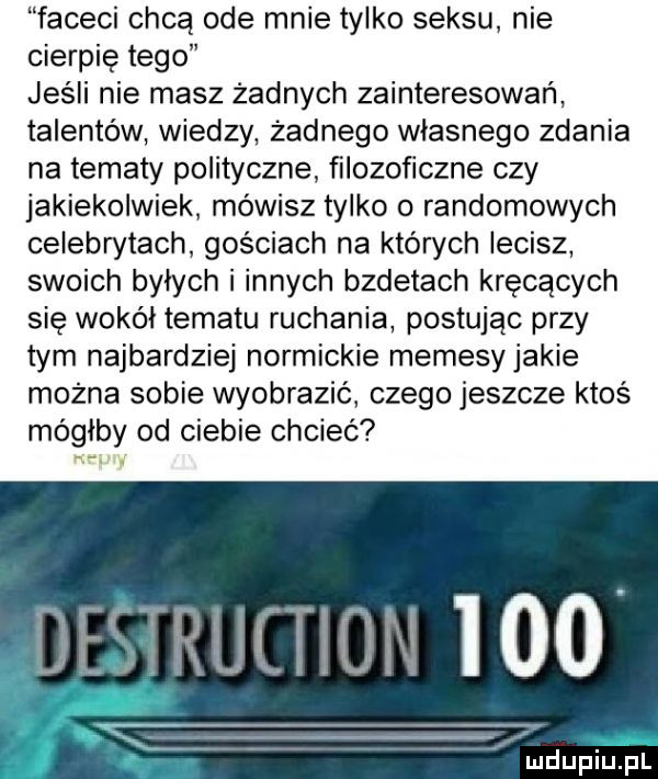 faceci chcą ode mnie tylko seksu nie cierpię tego jeśli nie masz żadnych zainteresowań talentów wiedzy żadnego własnego zdania na tematy polityczne filozoficzne czy jakiekolwiek mówisz tylko o randomowych celebrytach gościach na których lecisz swoich byłych i innych bzdetach kręcących się wokół tematu ruchania postując przy tym najbardziej normickie memesyjakie mozna sobie wyobrazić czego jeszcze ktoś mógłby od ciebie chcieć