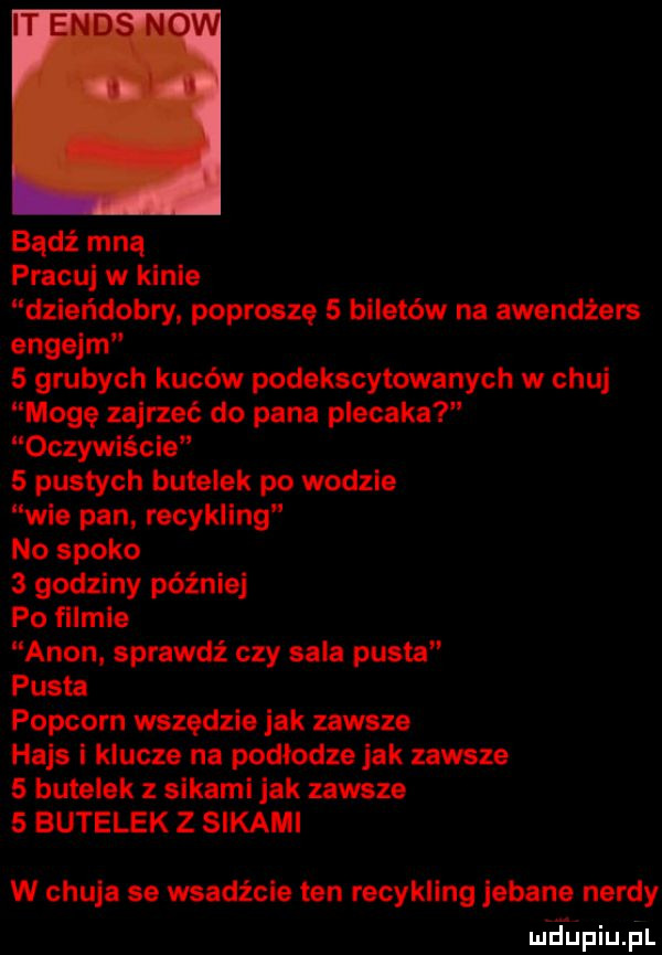 bądź mną pracuj w klnie dziańdobry popłoszę   biletów na awendżars engejm   grubych kuców podekscytowanych w chuj mogę zajrzeć do pana plecaka oczywiście   pustych butelek po wodzie wie pan recykling no spoko   godziny później po filmie agon sprawdź czy sala pusta pusta popcorn wszędzie jak zawsze hajs i klucze na podlodze jak zawsze   butelek z sikami jak zawsze   butelek z sikami w chuja se wsadźcla ten racykllng jebana nerdy mrfupiujil