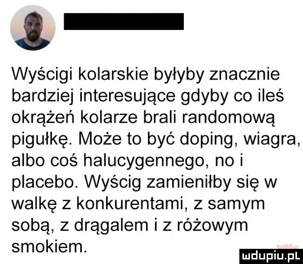 wyścigi kolarskie byłyby znacznie bardziej interesujące gdyby co ileś okrążeń kolarze brali randomową pigułkę. może to być doping wiagra albo coś halucygennego no i placebo. wyścig zamieniłby się w walkę z konkurentami z samym sobą z drągalem i z różowym smokiem