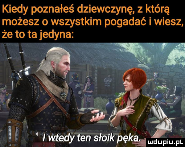 kiedy poznałeś dziewczynę z którą możesz o wszystkim pogadać i wiesz że to ta jedyna wtedy ten słajkpękqludupiupl