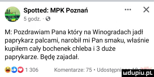 spotted mpk poznań x    dz   m pozdrawiam pana który na winogradachjadł paprykarz palcami narobił mi pan smaku właśnie kupiłem cały bochenek chleba i   duże paprykarze. będę zajadał.         komentarze    udostępm luduilqul