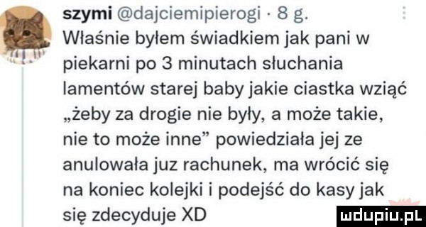swymi dajciemipierogi   g. właśnie byłem świadkiem jak pani w piekarni po   minutach słuchania iamentów starej baby jakie ciastka wziąć żeby za drogie nie były a może takie nie to może inne powiedziała jej ze anulowała juz rachunek ma wrócić się na koniec kolejki i podejść do kasy jak się zdecyduje xd