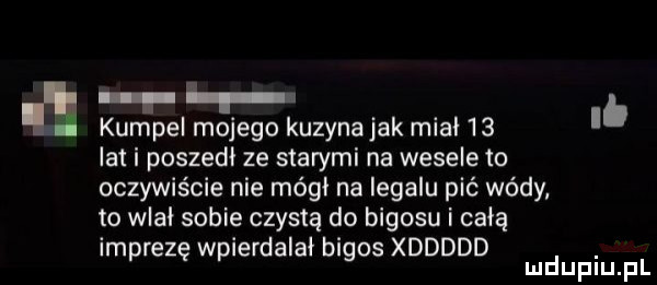 lb kumpel mcjegc kuzynajak mcal    lat i poszedł ze starymi na wesele to oczywiście nie mógł na legalu pić wódy to wlał sobie czystą do bigosu i całą imprezę wpierdalał bigos xddddd. mduplu pl