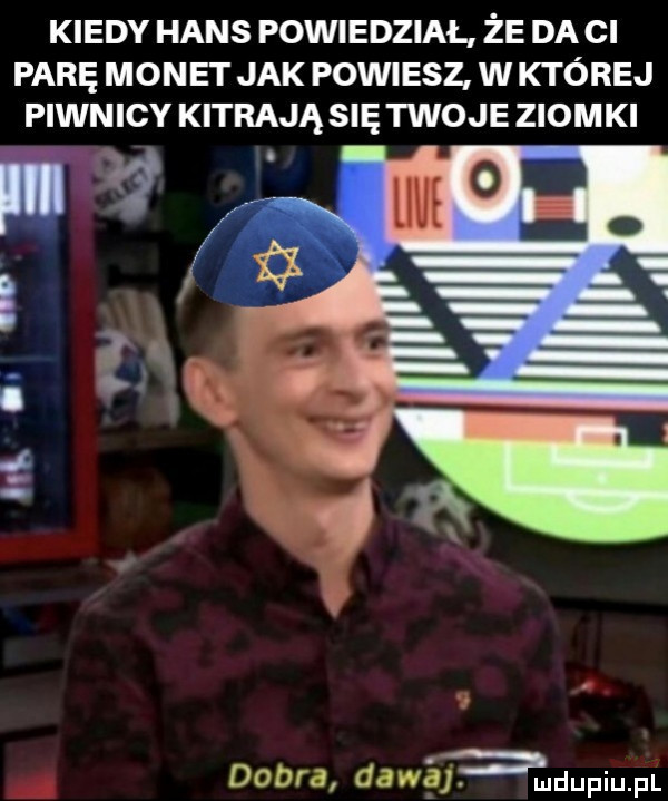 kiedy hans powiedział że da ci parę monet jak powiesz w której piwnicy kitrają się twoje ziomki dobra dawśfamdupium