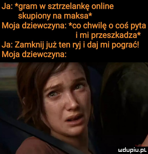 ja gram w sztrzelankę online skupiony na maksa moja dziewczyna co chwilę   cos pyta i mi przeszkadza ja zamknij już ten ryj i daj mi pograć moja dziewczyna a