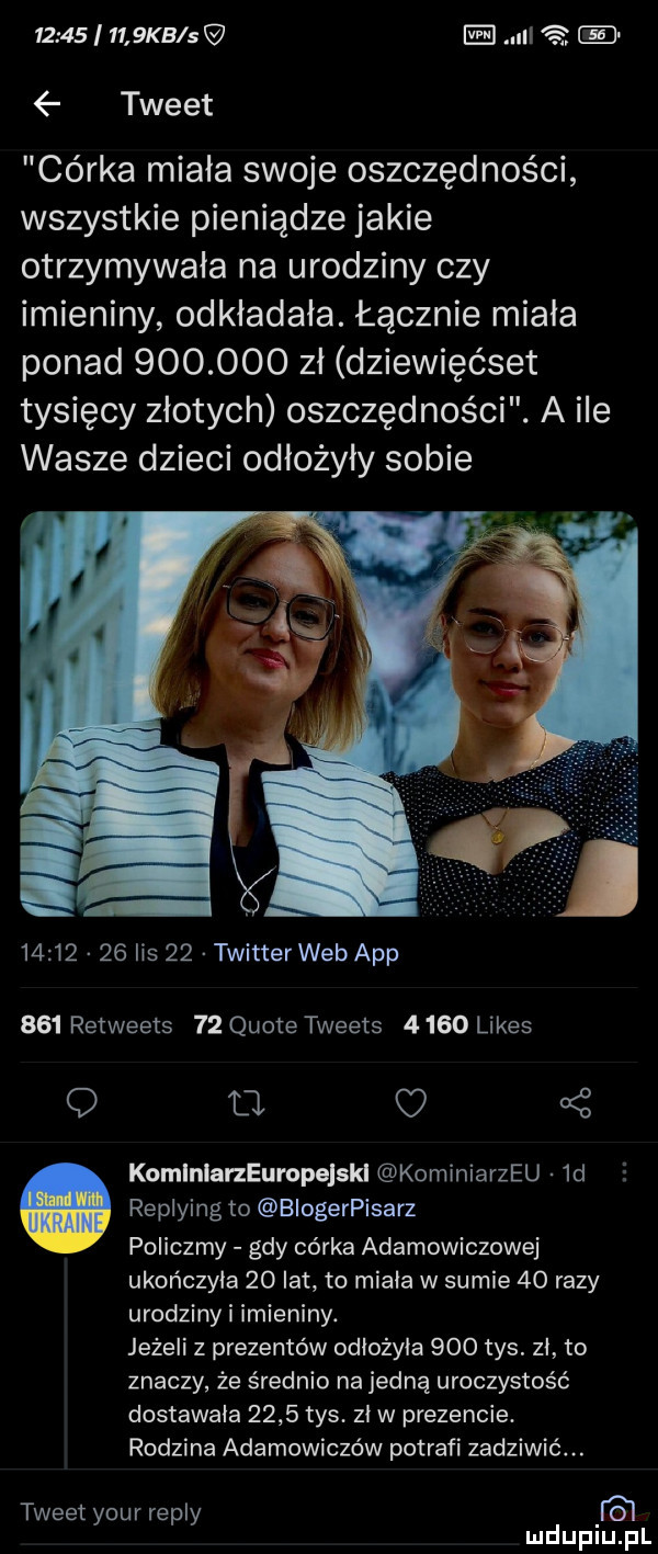 i     kb s ei nl r   tweet cérka miała swoje oszczędności wszystkie pieniądze jakie otrzymywała na urodziny czy imieniny odkładała. łącznie miała ponad         zł dziewięćset tysięcy złotych oszczędności. a ile wasze dzieci odłożyły sobie          lis    twitter web aap     retweets    quote tweets      limes a   komlnlarzeuropejski kominiarzeu  d replying to biogerpisarz policzmy gdy córka adamowiczowej ukończyła    lat to miała w sumie    razy urodziny i imieniny. jeżeli z prezentów odłożyła     tys. zł to znaczy że średnio na jedną uroczystość dostawała      tys. zł w prezencie. rodzina adamowiczów potrafi zadziwić. abakankami tweet your repry d i lu uplu pl