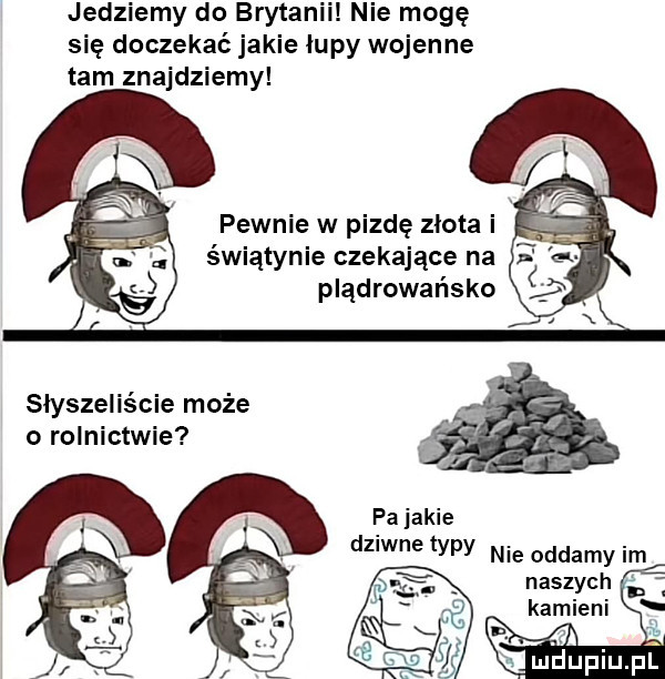 jedziemy do brytanii nie mogę się doczekać jakie łupy wojenne tam znajdziemy pewnie w pizde złota i świątynie czekające na plądrowańsko słyszeliście może o rolnictwie pa jakie dz wie typy nie oddamy im naszych kamieni