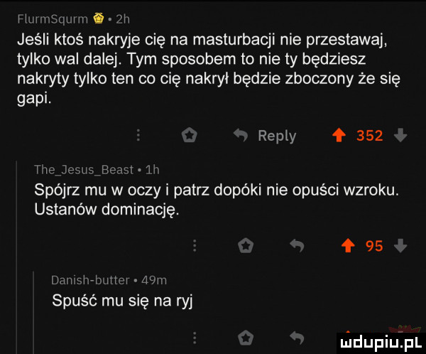 h ii i viiiiii i ii jeśli ktoś nakryje cię na masturbacji nie przestawaj tylko wal dalej. tym sposobem to nie ty będziesz nakryty tylko ten co cię nakroi będzie zboczony że się gapi. repry ł     i i ja m he h spójrz mu w oczy i patrz dopóki nie opuści wzroku. ustanów dominację.    lm si iti i lńiiii spuść mu sie na ryj nidupiuipl